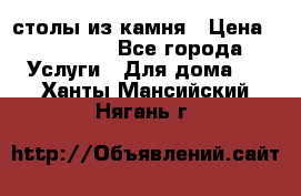 столы из камня › Цена ­ 55 000 - Все города Услуги » Для дома   . Ханты-Мансийский,Нягань г.